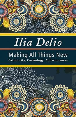 Making All Things New: Catholicity, Cosmology, Consciousness by Ilia Delio