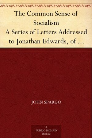 The Common Sense of Socialism A Series of Letters Addressed to Jonathan Edwards, of Pittsburg by John Spargo