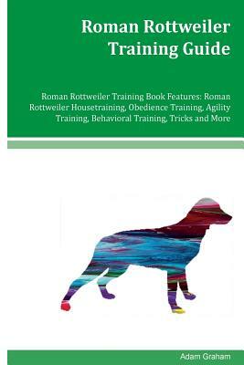 Roman Rottweiler Training Guide Roman Rottweiler Training Book Features: Roman Rottweiler Housetraining, Obedience Training, Agility Training, Behavio by Adam Graham