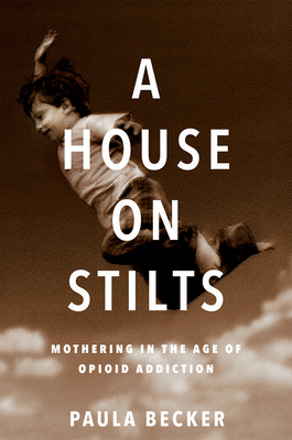 A House on Stilts: Mothering in the Age of Opioid Addiction - A Memoir by Paula Becker