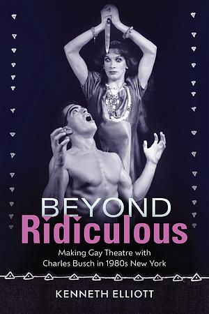 Beyond Ridiculous: Making Gay Theatre with Charles Busch in 1980s New York by Kenneth Elliott