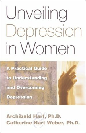 Unveiling Depression in Women: A Practical Guide to Understanding and Overcoming Depression by Catherine Hart Weber, Archibald D. Hart