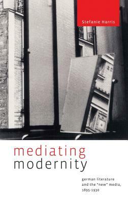 Mediating Modernity: German Literature and the "new" Media, 1895-1930 by Stefanie Harris