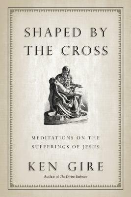 Shaped by the Cross: Meditations on the Sufferings of Jesus by Ken Gire