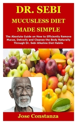 Dr. Sebi Mucusless Diet Made Simple: The Absolute Guide on How to Efficiently Remove Mucus, Detoxify and Cleanse the Body Naturally Through Dr. Sebi A by Jose Constanza