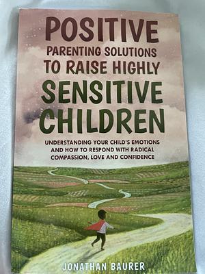 Positive Parenting Solutions to Raise Highly Sensitive Children: Understanding Your Child’s Emotions and How to Respond with Radical Compassion, Love and Confidence by Jonathan Baurer