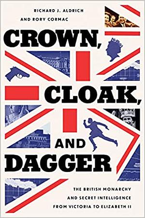 Crown, Cloak, and Dagger: The British Monarchy and Secret Intelligence from Victoria to Elizabeth II by Rory Cormac, Richard J. Aldrich