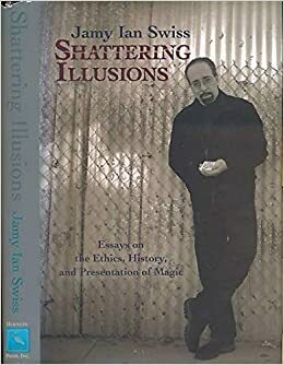 Shattering Illusions: Essays on the Ethics, History, and Presentation of Magic by Jamy Ian Swiss