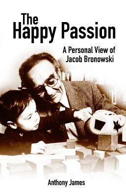 The Happy Passion: A Personal View of Jacob Bronowski by Anthony James