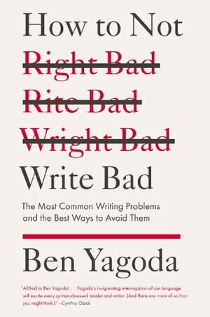 How to Not Write Bad: The Most Common Writing Problems and the Best Ways to Avoid Them by Ben Yagoda