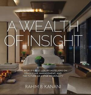 A Wealth of Insight: The World's Best Luxury Hoteliers on Leadership, Management, and the Future of 5-Star Hospitality by Rahim B. Kanani