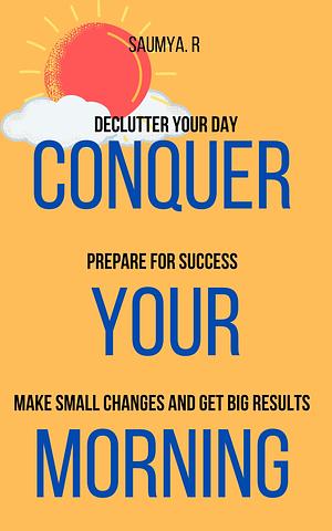 Conquer Your Morning : Declutter Your Day, Prepare For Success, Make Small Changes And Get Big Results by Saumya R