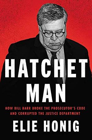 Hatchet Man: How Bill Barr Broke the Prosecutor's Code and Corrupted the Justice Department by Elie Honig