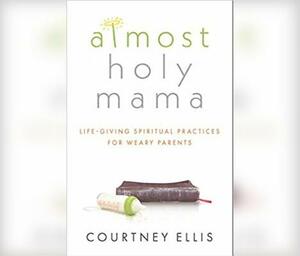 Almost Holy Mama: Life-Giving Spiritual Practices for Weary Parents by Courtney Ellis