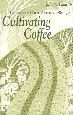 Cultivating Coffee: The Farmers of Carazo, Nicaragua, 1880-1930 by Julie A. Charlip