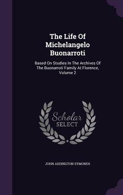 The Life of Michelangelo Buonarroti: Based on Studies in the Archives of the Buonarroti Family at Florence, Volume 2 by John Addington Symonds, Jr.
