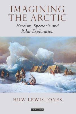 Imagining the Arctic: Heroism, Spectacle and Polar Exploration by Huw Lewis-Jones