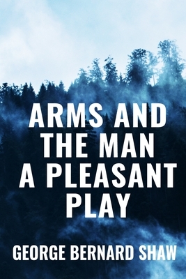 Arms and the Man A Pleasant Play - George Bernard Shaw: Classic Edition by George Bernard Shaw