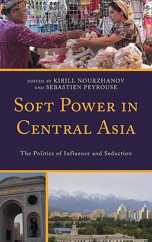 Soft Power in Central Asia: The Politics of Influence and Seduction by Sebastien Peyrouse, Kirill Nourzhanov