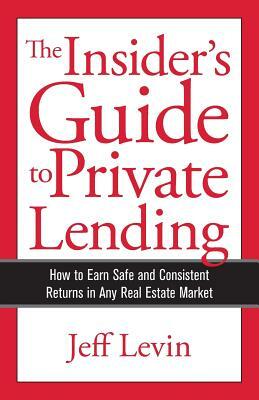 The Insider's Guide to Private Lending: How to Earn Safe and Consistent Returns in Any Real Estate Market by Jeff Levin