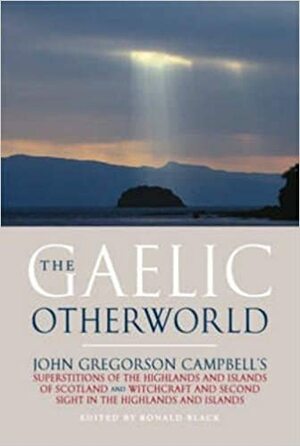 The Gaelic Otherworld: John Gregorson Campbell's Superstitions of the Highlands and Islands of Scotland and Witchcraft and Second Sight in the Highlands and Islands by John Gregorson Campbell, Ronald Black