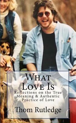What Love Is: Reflections on the True Meaning & Authentic Practice of Love by Thom Rutledge