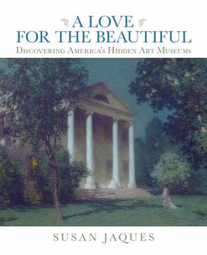 A Love for the Beautiful: Discovering America's Hidden Art Museums by Susan Jaques