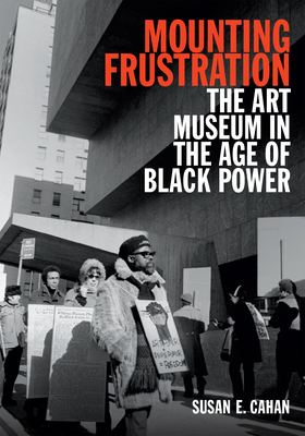 Mounting Frustration: The Art Museum in the Age of Black Power by Susan E. Cahan