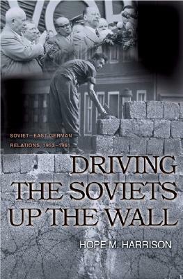 Driving the Soviets Up the Wall: Soviet-East German Relations, 1953-1961 by Hope M. Harrison