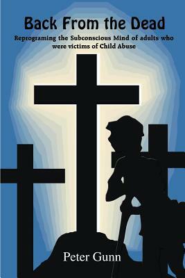 Back From the Dead: Reprograming the Subconscious Mind of adults who were victims of Child Abuse by Peter Gunn