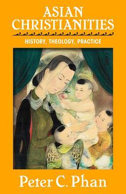 Asian Christianities: History, Theology, Practice by Peter C. Phan