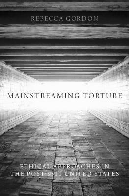 Mainstreaming Torture: Ethical Approaches in the Post-9/11 United States by Rebecca Gordon