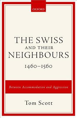 The Swiss and Their Neighbours, 1460-1560: Between Accommodation and Aggression by Tom Scott