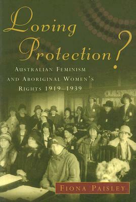 Loving Protection?: Australian Feminism and Aboriginal Women's Rights, 1919-1939 by Fiona Paisley