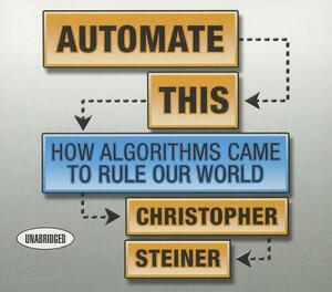 Automate This: How Algorithms Came to Rule Our World by Christopher Steiner