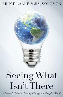Seeing What Isn't There: A Leader's Guide To Creating Change In A Complex World by Bruce Larue, Jim Solomon