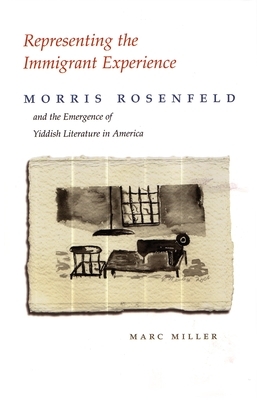 Representing the Immigrant Experience: Morris Rosenfeld and the Emergence of Yiddish Literature in America by Marc Miller