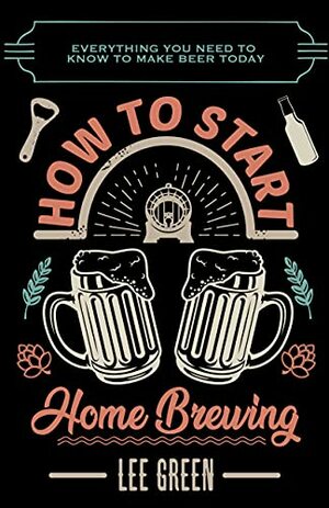 How To Start Home Brewing: Everything You Need To Know To Make Beer Today by Lee Green, Lee Green