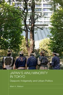 Japan's Ainu Minority in Tokyo: Diasporic Indigeneity and Urban Politics by Mark Watson