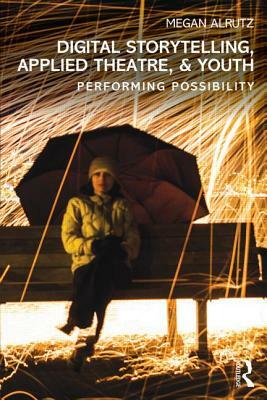 Digital Storytelling, Applied Theatre, & Youth: Performing Possibility by Megan Alrutz