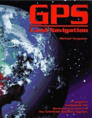 GPS Land Navigation: A Complete Guidebook for Backcountry Users of the NAVSTAR Satellite System by Michael Ferguson