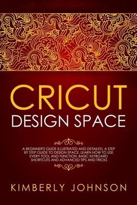 Cricut Design Space: A Beginner's Guide Illustrated and Detailed. A Step by Step Guide to Design Space and Use every Tool and Function. Bas by Kimberly Johnson