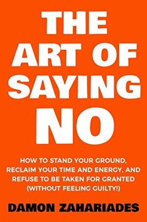 The Art Of Saying NO: How To Stand Your Ground, Reclaim Your Time And Energy, And Refuse To Be Taken For Granted (Without Feeling Guilty!) by Damon Zahariades