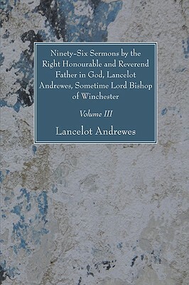 Ninety-Six Sermons by the Right Honourable and Reverend Father in God, Lancelot Andrewes, Sometime Lord Bishop of Winchester, Vol. III by Lancelot Andrewes