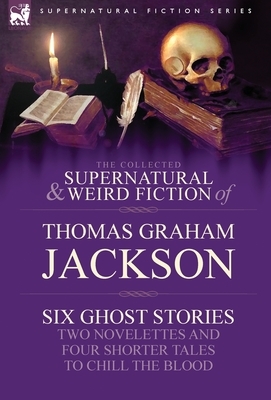 The Collected Supernatural and Weird Fiction of Thomas Graham Jackson-Six Ghost Stories-Two Novelettes and Four Shorter Tales to Chill the Blood by Thomas Graham Jackson