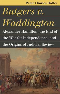 Rutgers V. Waddington: Alexander Hamilton, the End of the War for Independence, and the Origins of Judicial Review by Peter Charles Hoffer