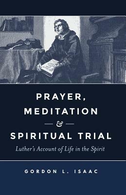 Prayer, Meditation, and Spiritual Trial: Luther's Account of Life in the Spirit by Gordon Isaac