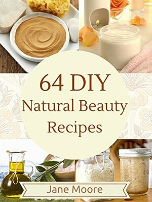 64 DIY Natural Beauty Recipes: How to Make Amazing Homemade Skin Care Recipes, Essential Oils, Body Care Products and More by Jane Moore