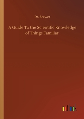 A Guide To the Scientific Knowledge of Things Familiar by Ebenezer Cobham Brewer