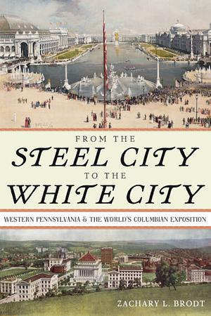 From the Steel City to the White City: Western Pennsylvania and the World's Columbian Exposition by Zachary L. Brodt